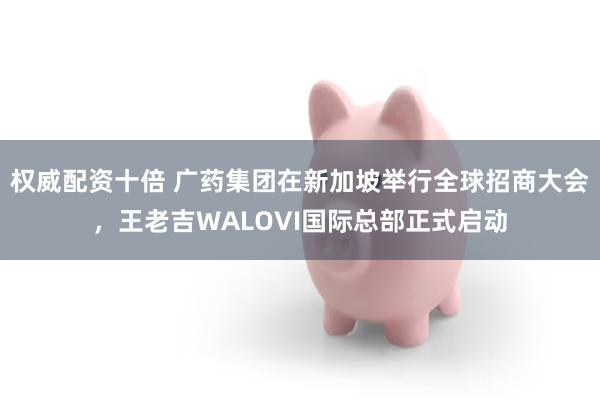 权威配资十倍 广药集团在新加坡举行全球招商大会，王老吉WALOVI国际总部正式启动