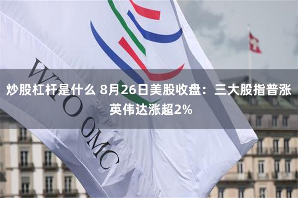 炒股杠杆是什么 8月26日美股收盘:三大股指普涨 英伟达涨超2%