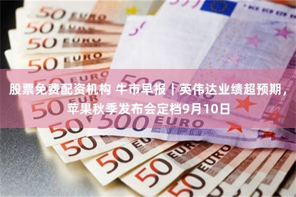 股票免费配资机构 牛市早报｜英伟达业绩超预期，苹果秋季发布会定档9月10日