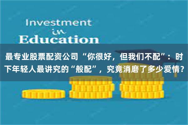 最专业股票配资公司 “你很好，但我们不配”：时下年轻人最讲究的“般配”，究竟消磨了多少爱情？
