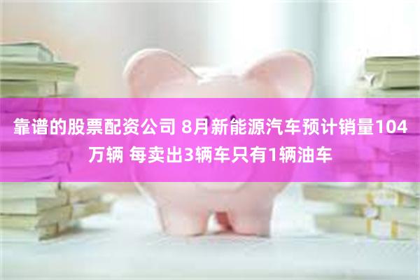 靠谱的股票配资公司 8月新能源汽车预计销量104万辆 每卖出3辆车只有1辆油车