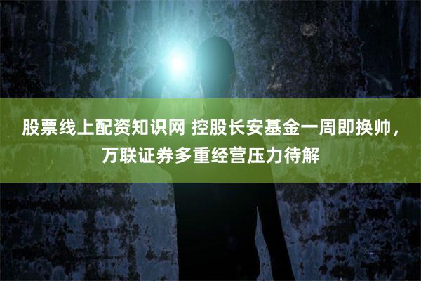 股票线上配资知识网 控股长安基金一周即换帅，万联证券多重经营压力待解