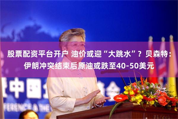 股票配资平台开户 油价或迎“大跳水”？贝森特：伊朗冲突结束后原油或跌至40-50美元