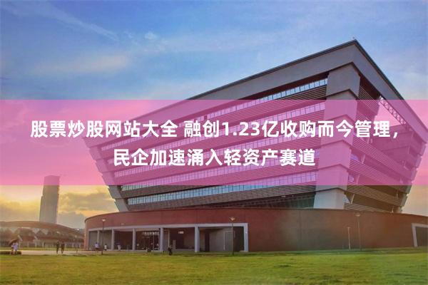 股票炒股网站大全 融创1.23亿收购而今管理，民企加速涌入轻资产赛道