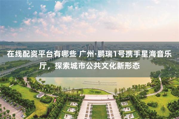 在线配资平台有哪些 广州·鹏瑞1号携手星海音乐厅，探索城市公共文化新形态