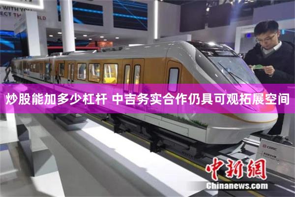 炒股能加多少杠杆 中吉务实合作仍具可观拓展空间
