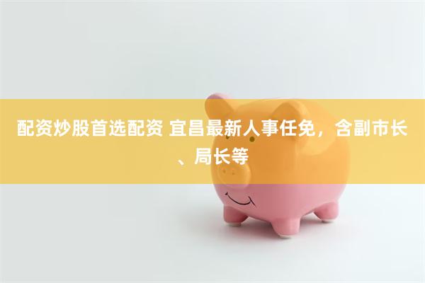 配资炒股首选配资 宜昌最新人事任免，含副市长、局长等