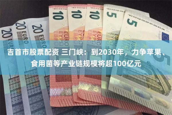 吉首市股票配资 三门峡:到2030年,力争苹果、食用菌等产业链规模将超100亿元