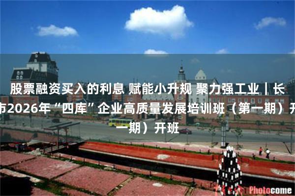 股票融资买入的利息 赋能小升规 聚力强工业｜长沙市2026年“四库”企业高质量发展培训班（第一期）开班