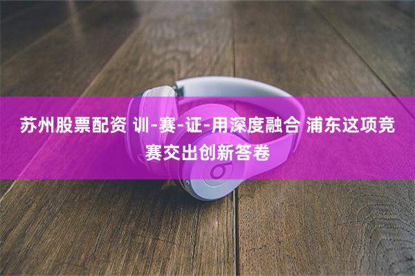 苏州股票配资 训-赛-证-用深度融合 浦东这项竞赛交出创新答卷