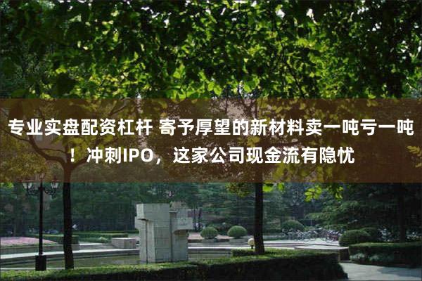 专业实盘配资杠杆 寄予厚望的新材料卖一吨亏一吨！冲刺IPO，这家公司现金流有隐忧