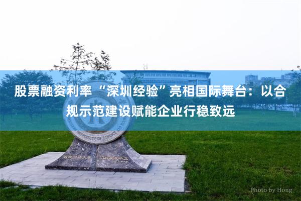 股票融资利率 “深圳经验”亮相国际舞台：以合规示范建设赋能企业行稳致远