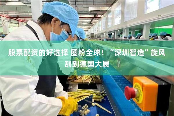 股票配资的好选择 圈粉全球！“深圳智造”旋风刮到德国大展