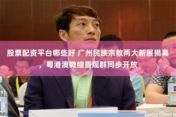 股票配资平台哪些好 广州民族宗教两大新展揭幕，粤港澳微缩景观群同步开放