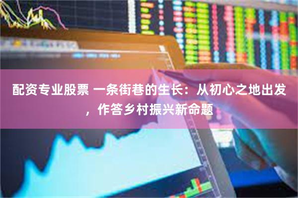 配资专业股票 一条街巷的生长：从初心之地出发，作答乡村振兴新命题