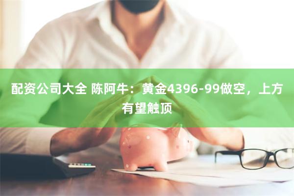 配资公司大全 陈阿牛:黄金4396-99做空,上方有望触顶