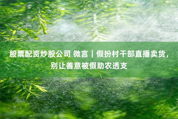 股票配资炒股公司 微言｜假扮村干部直播卖货，别让善意被假助农透支