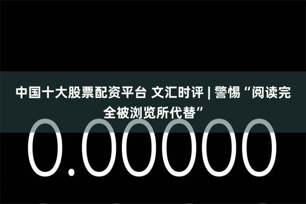 中国十大股票配资平台 文汇时评 | 警惕“阅读完全被浏览所代替”