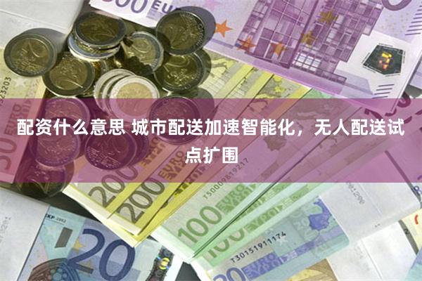 配资什么意思 城市配送加速智能化,无人配送试点扩围