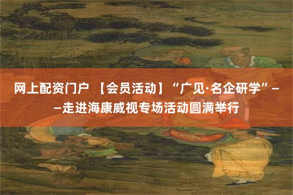 网上配资门户 【会员活动】“广见·名企研学”——走进海康威视专场活动圆满举行