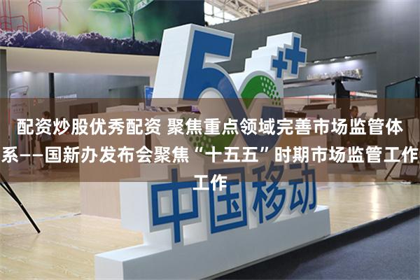 配资炒股优秀配资 聚焦重点领域完善市场监管体系——国新办发布会聚焦“十五五”时期市场监管工作