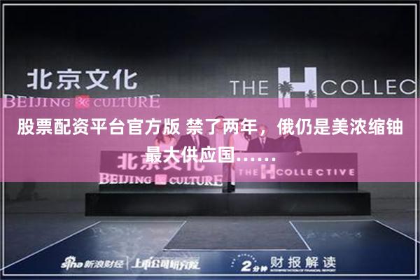股票配资平台官方版 禁了两年，俄仍是美浓缩铀最大供应国……