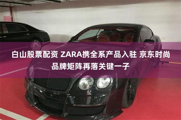 白山股票配资 ZARA携全系产品入驻 京东时尚品牌矩阵再落关键一子