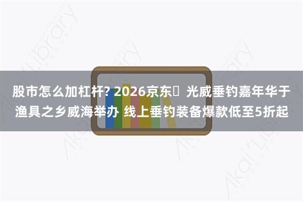 股市怎么加杠杆? 2026京东・光威垂钓嘉年华于渔具之乡威海举办 线上垂钓装备爆款低至5折起