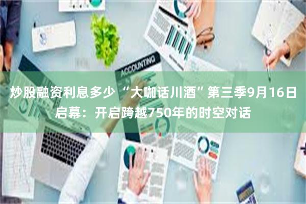 炒股融资利息多少 “大咖话川酒”第三季9月16日启幕：开启跨越750年的时空对话
