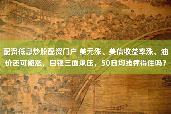 配资低息炒股配资门户 美元涨、美债收益率涨、油价还可能涨,白银三面承压,50日均线撑得住吗?