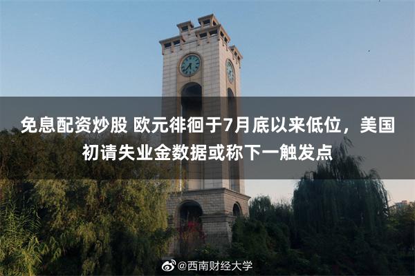 免息配资炒股 欧元徘徊于7月底以来低位,美国初请失业金数据或称下一触发点