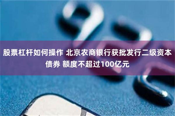 股票杠杆如何操作 北京农商银行获批发行二级资本债券 额度不超过100亿元