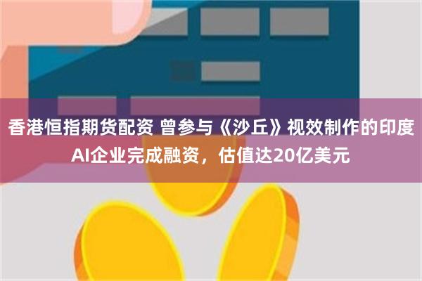 香港恒指期货配资 曾参与《沙丘》视效制作的印度AI企业完成融资，估值达20亿美元
