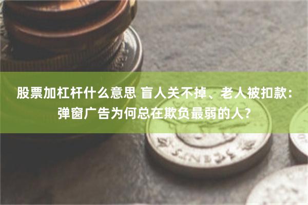 股票加杠杆什么意思 盲人关不掉、老人被扣款：弹窗广告为何总在欺负最弱的人？
