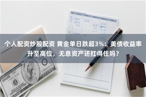 个人配资炒股配资 黄金单日跌超3%：美债收益率升至高位，无息资产还扛得住吗？