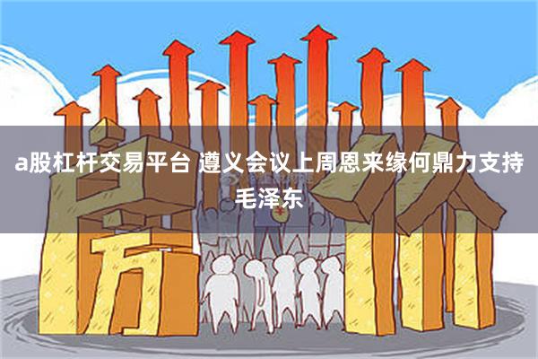 a股杠杆交易平台 遵义会议上周恩来缘何鼎力支持毛泽东
