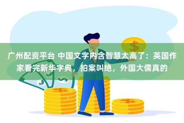 广州配资平台 中国文字内含智慧太高了：英国作家看完新华字典，拍案叫绝，外国大儒真的