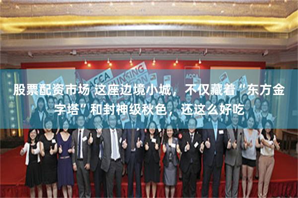 股票配资市场 这座边境小城，不仅藏着“东方金字塔”和封神级秋色，还这么好吃
