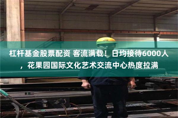 杠杆基金股票配资 客流满载！日均接待6000人，花果园国际文化艺术交流中心热度拉满