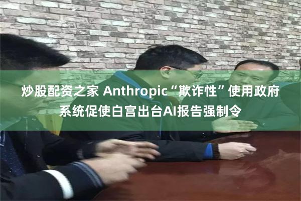 炒股配资之家 Anthropic“欺诈性”使用政府系统促使白宫出台AI报告强制令
