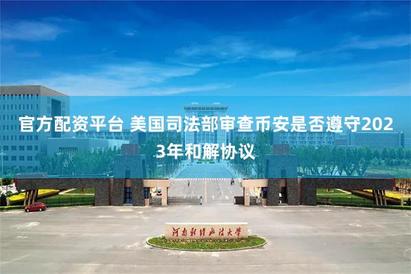官方配资平台 美国司法部审查币安是否遵守2023年和解协议