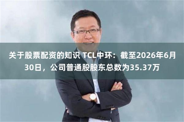 关于股票配资的知识 TCL中环：截至2026年6月30日，公司普通股股东总数为35.37万