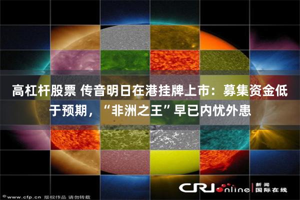 高杠杆股票 传音明日在港挂牌上市:募集资金低于预期,“非洲之王”早已内忧外患