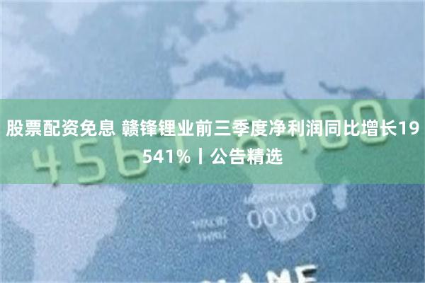 股票配资免息 赣锋锂业前三季度净利润同比增长19541%丨公告精选