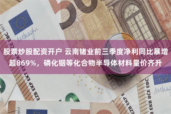 股票炒股配资开户 云南锗业前三季度净利同比暴增超869%，磷化铟等化合物半导体材料量价齐升