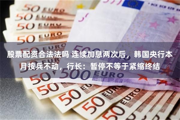 股票配资合法法吗 连续加息两次后，韩国央行本月按兵不动，行长：暂停不等于紧缩终结