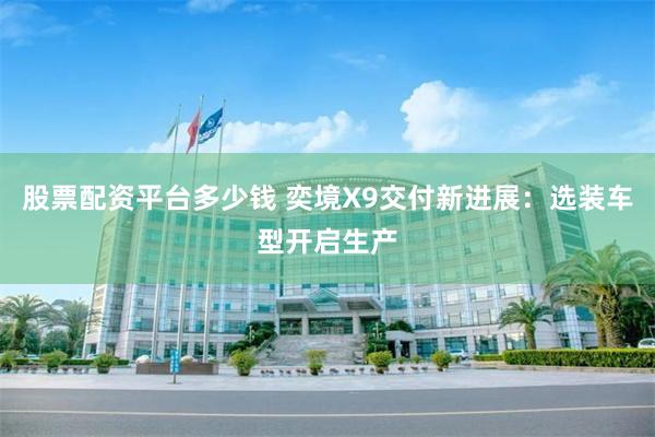股票配资平台多少钱 奕境X9交付新进展：选装车型开启生产