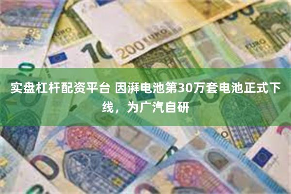 实盘杠杆配资平台 因湃电池第30万套电池正式下线，为广汽自研