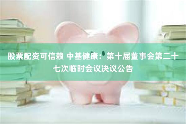 股票配资可信赖 中基健康：第十届董事会第二十七次临时会议决议公告