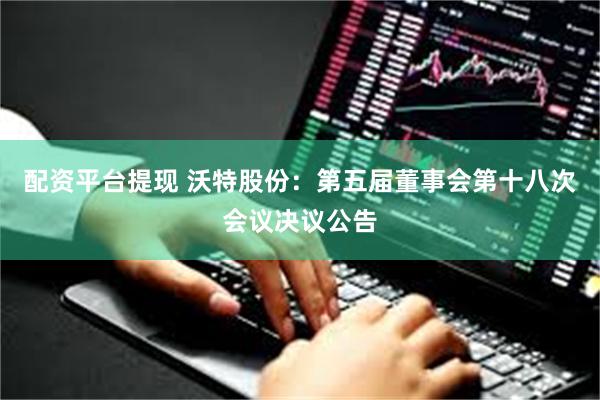 配资平台提现 沃特股份：第五届董事会第十八次会议决议公告